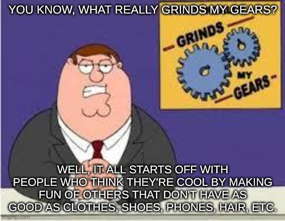 oop | YOU KNOW, WHAT REALLY GRINDS MY GEARS? WELL, IT ALL STARTS OFF WITH PEOPLE WHO THINK THEY'RE COOL BY MAKING FUN OF OTHERS THAT DON'T HAVE AS GOOD AS CLOTHES, SHOES, PHONES, HAIR, ETC. | image tagged in you know what really grinds my gears,yes | made w/ Imgflip meme maker