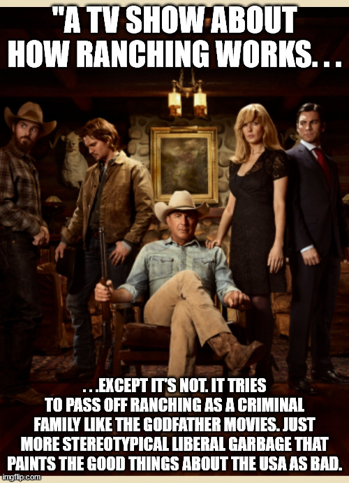 Yellowstone - More bigoted garbage from liberal Hollywood. | "A TV SHOW ABOUT HOW RANCHING WORKS. . . . . .EXCEPT IT'S NOT. IT TRIES TO PASS OFF RANCHING AS A CRIMINAL FAMILY LIKE THE GODFATHER MOVIES. JUST MORE STEREOTYPICAL LIBERAL GARBAGE THAT PAINTS THE GOOD THINGS ABOUT THE USA AS BAD. | image tagged in yellowstone,bigotry,stupid liberals | made w/ Imgflip meme maker