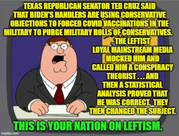 Sadly . . . this is true. | TEXAS REPUBLICAN SENATOR TED CRUZ SAID THAT BIDEN'S HANDLERS ARE USING CONSERVATIVE OBJECTIONS TO FORCED COVID VACCINATIONS IN THE MILITARY TO PURGE MILITARY ROLLS OF CONSERVATIVES. THE LEFTIST LOYAL MAINSTREAM MEDIA MOCKED HIM AND CALLED HIM A CONSPIRACY THEORIST . . . AND THEN A STATISTICAL ANALYSIS PROVED THAT HE WAS CORRECT.  THEY THEN CHANGED THE SUBJECT. THIS IS YOUR NATION ON LEFTISM. | image tagged in reality | made w/ Imgflip meme maker