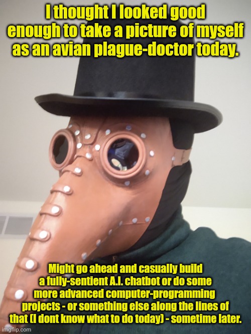Avian Tech-Genius Shenanigans :> | I thought I looked good enough to take a picture of myself as an avian plague-doctor today. Might go ahead and casually build a fully-sentient A.I. chatbot or do some more advanced computer-programming 
projects - or something else along the lines of that (I dont know what to do today) - sometime later. | image tagged in simo-the-finlandized,fursuit,photography,boredom,technology,shenanigans | made w/ Imgflip meme maker