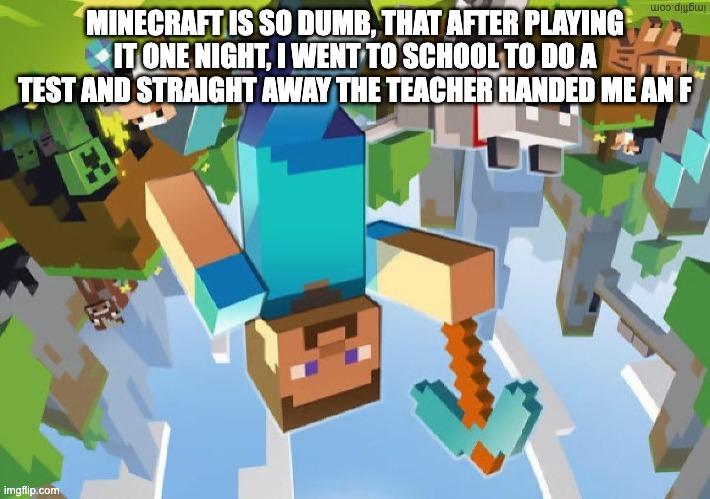minecraft is so dumb... | MINECRAFT IS SO DUMB, THAT AFTER PLAYING IT ONE NIGHT, I WENT TO SCHOOL TO DO A TEST AND STRAIGHT AWAY THE TEACHER HANDED ME AN F | image tagged in minecraft,dumb,joke,lame,minecraft is so dumb | made w/ Imgflip meme maker