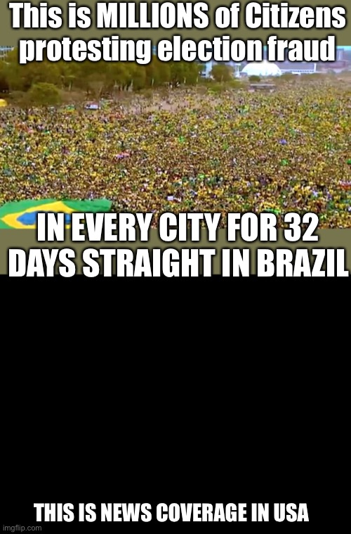 Except Tucker Carlson on Foxnews…. | This is MILLIONS of Citizens protesting election fraud; IN EVERY CITY FOR 32 DAYS STRAIGHT IN BRAZIL; THIS IS NEWS COVERAGE IN USA | image tagged in millions protest,brazil,election fraud,32 days,no news coverage | made w/ Imgflip meme maker