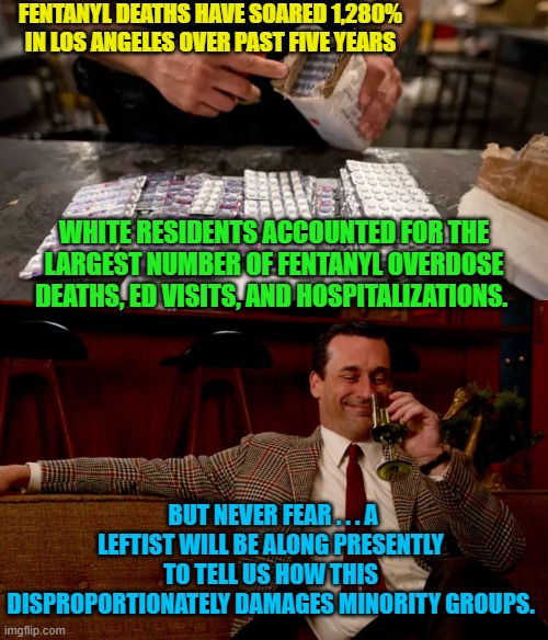 Welcome to leftist world.  Enjoy your stay. | FENTANYL DEATHS HAVE SOARED 1,280% IN LOS ANGELES OVER PAST FIVE YEARS; WHITE RESIDENTS ACCOUNTED FOR THE LARGEST NUMBER OF FENTANYL OVERDOSE DEATHS, ED VISITS, AND HOSPITALIZATIONS. BUT NEVER FEAR . . . A LEFTIST WILL BE ALONG PRESENTLY TO TELL US HOW THIS DISPROPORTIONATELY DAMAGES MINORITY GROUPS. | image tagged in leftist world | made w/ Imgflip meme maker