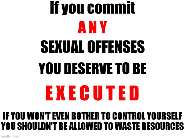 That Goes For Everyone | If you commit; A N Y; SEXUAL OFFENSES; YOU DESERVE TO BE; E X E C U T E D; IF YOU WON'T EVEN BOTHER TO CONTROL YOURSELF YOU SHOULDN'T BE ALLOWED TO WASTE RESOURCES | image tagged in memes,the lowest scum in history,execution,you deserve to die,child abuse,sexual assault | made w/ Imgflip meme maker