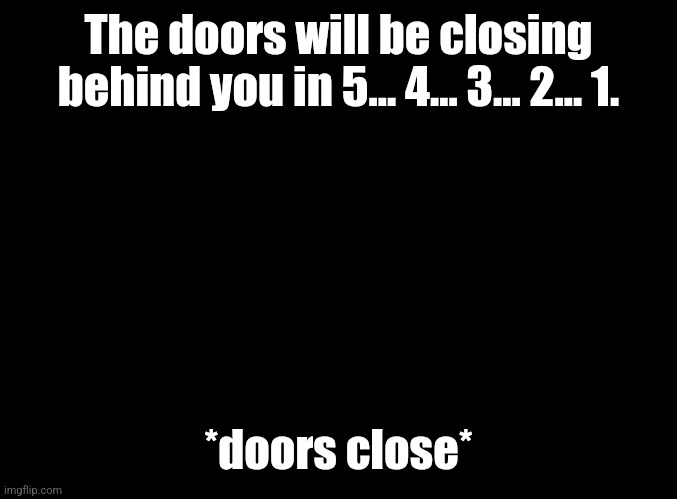 blank black | The doors will be closing behind you in 5... 4... 3... 2... 1. *doors close* | image tagged in blank black | made w/ Imgflip meme maker