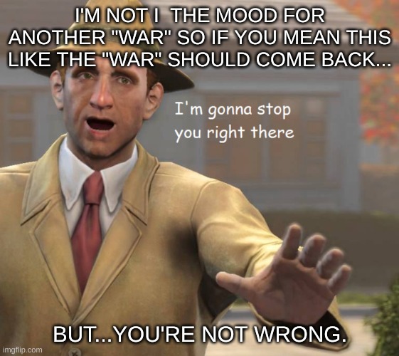 im gonna stop you right there | I'M NOT I  THE MOOD FOR ANOTHER "WAR" SO IF YOU MEAN THIS LIKE THE "WAR" SHOULD COME BACK... BUT...YOU'RE NOT WRONG. | image tagged in im gonna stop you right there | made w/ Imgflip meme maker