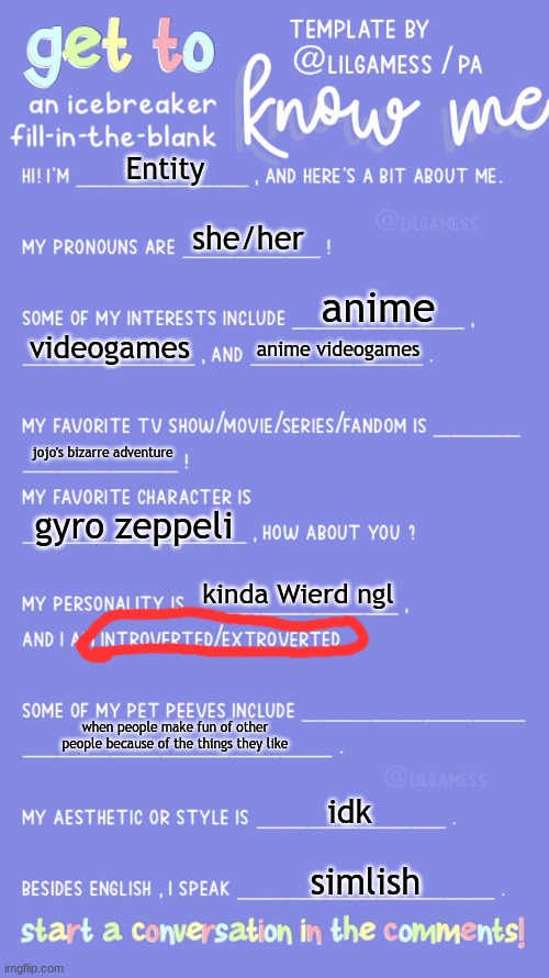 Get to know fill in the blank | Entity; she/her; anime; videogames; anime videogames; jojo's bizarre adventure; gyro zeppeli; kinda Wierd ngl; when people make fun of other people because of the things they like; idk; simlish | image tagged in get to know fill in the blank | made w/ Imgflip meme maker