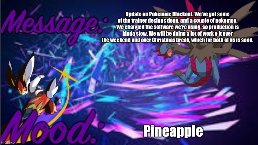 Image title | Update on Pokemon: Blackout. We’ve got some of the trainer designs done, and a couple of pokemon. We changed the software we’re using, so production is kinda slow. We will be doing a lot of work o it over the weekend and over Christmas break, which for both of us is soon. Pineapple | image tagged in image tags | made w/ Imgflip meme maker