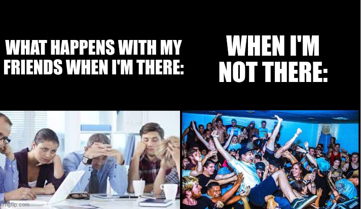 WHEN I'M NOT THERE:; WHAT HAPPENS WITH MY FRIENDS WHEN I'M THERE: | image tagged in so true | made w/ Imgflip meme maker