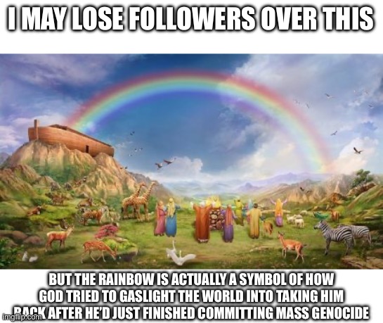 God is a spook, and a domestic abuser, probably | I MAY LOSE FOLLOWERS OVER THIS; BUT THE RAINBOW IS ACTUALLY A SYMBOL OF HOW GOD TRIED TO GASLIGHT THE WORLD INTO TAKING HIM BACK AFTER HE’D JUST FINISHED COMMITTING MASS GENOCIDE | image tagged in noah-ark-rainbow,god,is,a,spook,and a domestic abuser probably | made w/ Imgflip meme maker