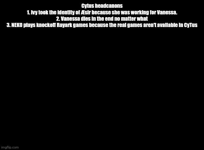 Only in CyTus | Cytus headcanons
1. Ivy took the identity of Æsir because she was working for Vanessa.
2. Vanessa dies in the end no matter what
3. NEKO plays knockoff Rayark games because the real games aren't available in CyTus | image tagged in blank black | made w/ Imgflip meme maker