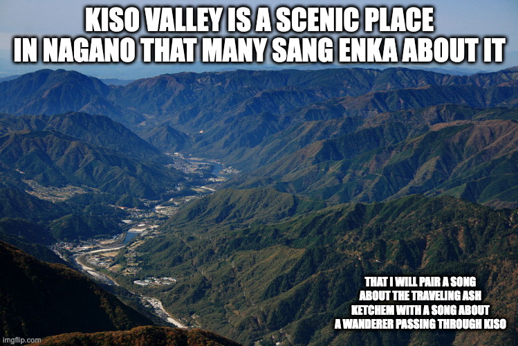 Kiso Valley | KISO VALLEY IS A SCENIC PLACE IN NAGANO THAT MANY SANG ENKA ABOUT IT; THAT I WILL PAIR A SONG ABOUT THE TRAVELING ASH KETCHEM WITH A SONG ABOUT A WANDERER PASSING THROUGH KISO | image tagged in kiso,memes | made w/ Imgflip meme maker