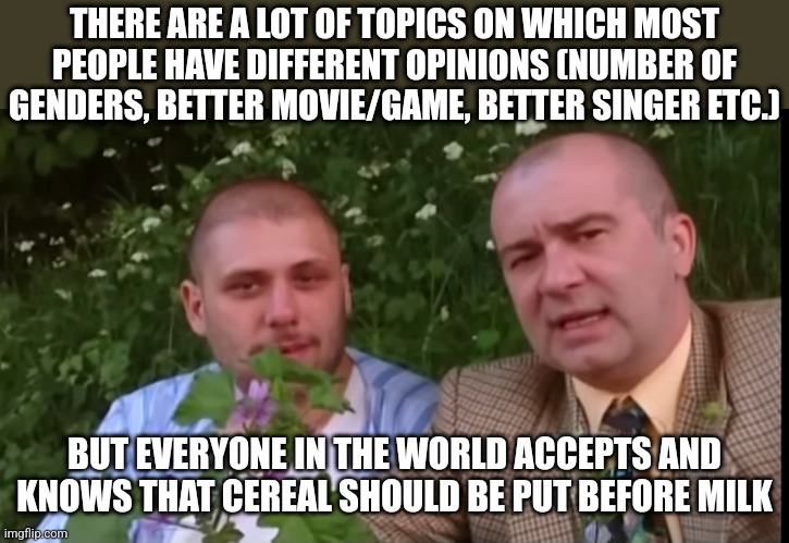 Green screen bois | THERE ARE A LOT OF TOPICS ON WHICH MOST PEOPLE HAVE DIFFERENT OPINIONS (NUMBER OF GENDERS, BETTER MOVIE/GAME, BETTER SINGER ETC.); BUT EVERYONE IN THE WORLD ACCEPTS AND KNOWS THAT CEREAL SHOULD BE PUT BEFORE MILK | image tagged in green screen bois | made w/ Imgflip meme maker