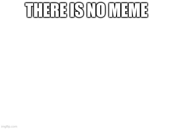 ... | THERE IS NO MEME | image tagged in blank white template | made w/ Imgflip meme maker