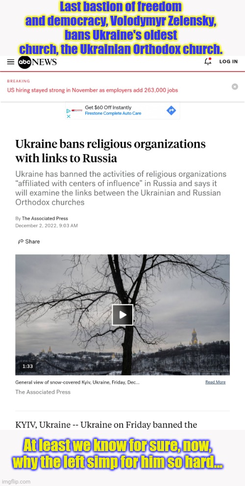 I kinda figured the left's favorite dicktator would hold off on this move til we were done paying him off... | Last bastion of freedom and democracy, Volodymyr Zelensky, bans Ukraine's oldest church, the Ukrainian Orthodox church. At least we know for sure, now, why the left simp for him so hard... | image tagged in i was wrong,not about,zelensky,about the boldness,of the left | made w/ Imgflip meme maker
