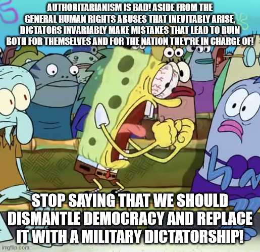 I have a... concerning friend. | AUTHORITARIANISM IS BAD! ASIDE FROM THE GENERAL HUMAN RIGHTS ABUSES THAT INEVITABLY ARISE, DICTATORS INVARIABLY MAKE MISTAKES THAT LEAD TO RUIN BOTH FOR THEMSELVES AND FOR THE NATION THEY'RE IN CHARGE OF! STOP SAYING THAT WE SHOULD DISMANTLE DEMOCRACY AND REPLACE IT WITH A MILITARY DICTATORSHIP! | image tagged in spongebob yelling | made w/ Imgflip meme maker
