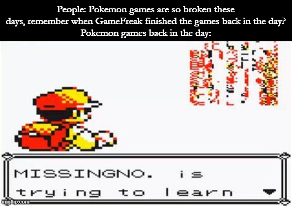 All of the mainline Pokemon games find some way to be unplayable, and RBY chose being broken | People: Pokemon games are so broken these days, remember when GameFreak finished the games back in the day?
Pokemon games back in the day: | image tagged in pokemon | made w/ Imgflip meme maker