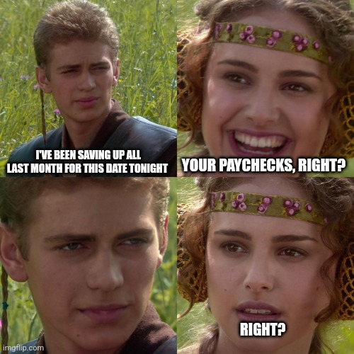 Anakin Padme 4 Panel | I'VE BEEN SAVING UP ALL LAST MONTH FOR THIS DATE TONIGHT; YOUR PAYCHECKS, RIGHT? RIGHT? | image tagged in anakin padme 4 panel,memes | made w/ Imgflip meme maker