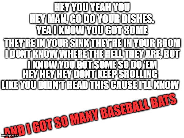 DO 'EM (Mod (Elise) note: Sheesh ok T-T) | HEY YOU YEAH YOU
HEY MAN, GO DO YOUR DISHES.
YEA I KNOW YOU GOT SOME; THEY'RE IN YOUR SINK THEY'RE IN YOUR ROOM
I DONT KNOW WHERE THE HELL THEY ARE, BUT
I KNOW YOU GOT SOME SO DO 'EM; HEY HEY HEY DONT KEEP SROLLING LIKE YOU DIDN'T READ THIS CAUSE I'LL KNOW; AND I GOT SO MANY BASEBALL BATS | image tagged in do the dishes,why are you reading this,why are you reading the tags | made w/ Imgflip meme maker
