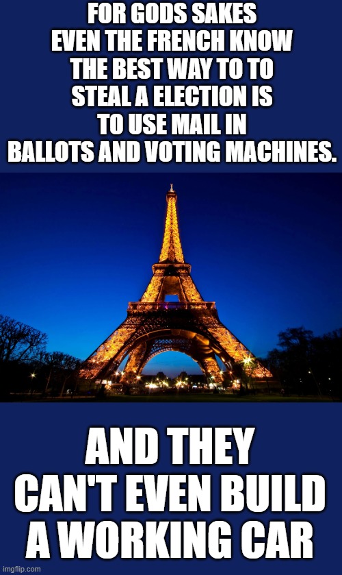 yep | FOR GODS SAKES EVEN THE FRENCH KNOW THE BEST WAY TO TO STEAL A ELECTION IS TO USE MAIL IN BALLOTS AND VOTING MACHINES. AND THEY CAN'T EVEN BUILD A WORKING CAR | image tagged in eiffel tower | made w/ Imgflip meme maker