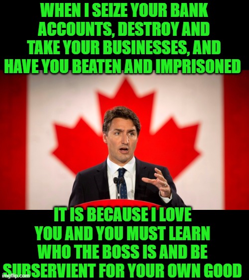 yep |  WHEN I SEIZE YOUR BANK ACCOUNTS, DESTROY AND TAKE YOUR BUSINESSES, AND HAVE YOU BEATEN AND IMPRISONED; IT IS BECAUSE I LOVE YOU AND YOU MUST LEARN WHO THE BOSS IS AND BE SUBSERVIENT FOR YOUR OWN GOOD | image tagged in justin trudeau | made w/ Imgflip meme maker