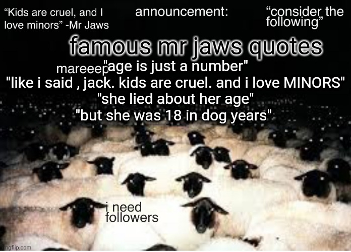 /j | famous mr jaws quotes; "age is just a number"
"like i said , jack. kids are cruel. and i love MINORS"
"she lied about her age"
"but she was 18 in dog years" | image tagged in mareeep announcement temp v7 | made w/ Imgflip meme maker