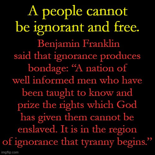 If it seems like your freedoms are slipping away, shine a brilliant light on ignorance... like we do here on imgflip. | A people cannot be ignorant and free. Benjamin Franklin said that ignorance produces bondage: “A nation of well informed men who have been taught to know and prize the rights which God has given them cannot be enslaved. It is in the region of ignorance that tyranny begins.” | image tagged in plain black template | made w/ Imgflip meme maker