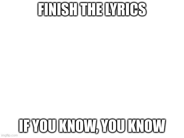 In comments. | FINISH THE LYRICS; IF YOU KNOW, YOU KNOW | made w/ Imgflip meme maker