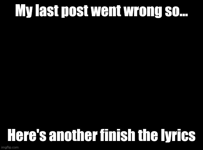 blank black | My last post went wrong so... Here's another finish the lyrics | image tagged in blank black | made w/ Imgflip meme maker