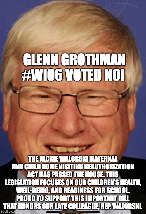 GLENN GROTHMAN #WI06 VOTED NO! THE JACKIE WALORSKI MATERNAL AND CHILD HOME VISITING REAUTHORIZATION ACT HAS PASSED THE HOUSE. THIS LEGISLATION FOCUSES ON OUR CHILDREN’S HEALTH, WELL-BEING, AND READINESS FOR SCHOOL. PROUD TO SUPPORT THIS IMPORTANT BILL THAT HONORS OUR LATE COLLEAGUE, REP. WALORSKI. | made w/ Imgflip meme maker