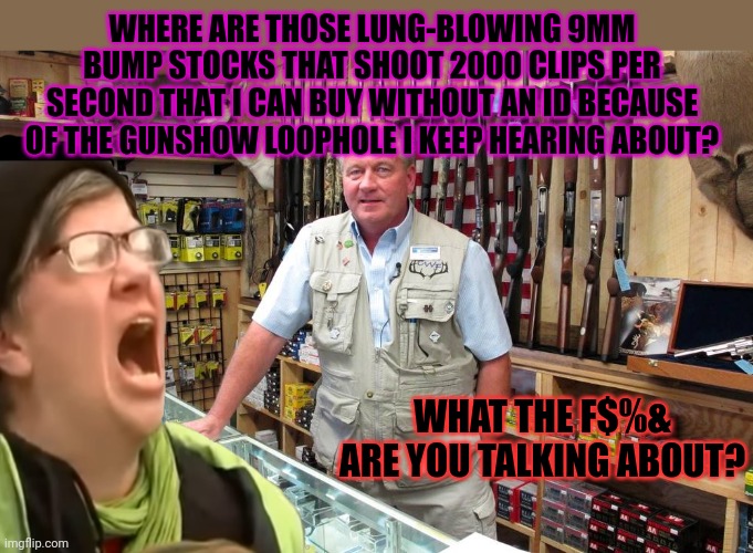 Liberal problems | WHERE ARE THOSE LUNG-BLOWING 9MM BUMP STOCKS THAT SHOOT 2000 CLIPS PER SECOND THAT I CAN BUY WITHOUT AN ID BECAUSE OF THE GUNSHOW LOOPHOLE I | image tagged in gun shop gary,guns,liberal,problems | made w/ Imgflip meme maker