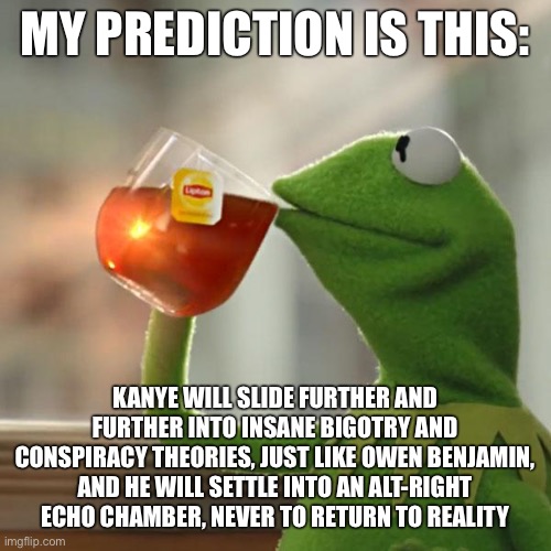 But That's None Of My Business Meme | MY PREDICTION IS THIS:; KANYE WILL SLIDE FURTHER AND FURTHER INTO INSANE BIGOTRY AND CONSPIRACY THEORIES, JUST LIKE OWEN BENJAMIN, AND HE WILL SETTLE INTO AN ALT-RIGHT ECHO CHAMBER, NEVER TO RETURN TO REALITY | image tagged in memes,but that's none of my business,kermit the frog | made w/ Imgflip meme maker