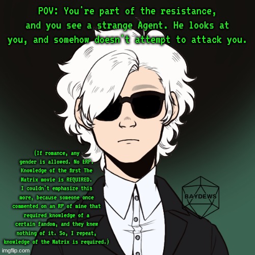 POV: You're part of the resistance, and you see a strange Agent. He looks at you, and somehow doesn't attempt to attack you. (If romance, any gender is allowed. No ERP.
Knowledge of the first The Matrix movie is REQUIRED. I couldn't emphasize this more, because someone once commented on an RP of mine that required knowledge of a certain fandom, and they knew nothing of it. So, I repeat, knowledge of the Matrix is required.) | made w/ Imgflip meme maker