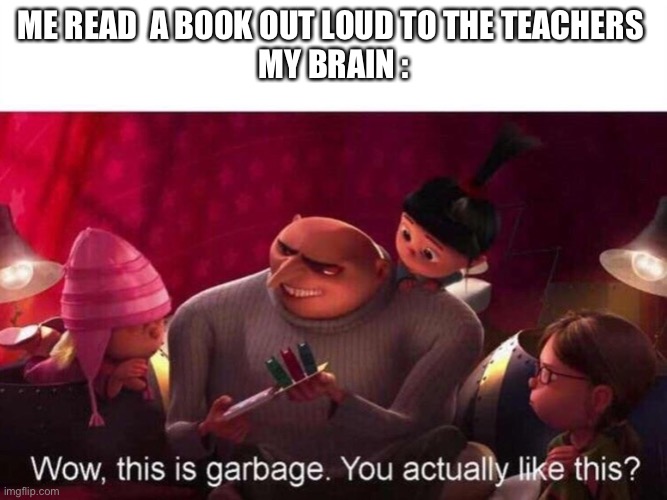 This is Garbage | ME READ  A BOOK OUT LOUD TO THE TEACHERS 
MY BRAIN : | image tagged in this is garbage | made w/ Imgflip meme maker