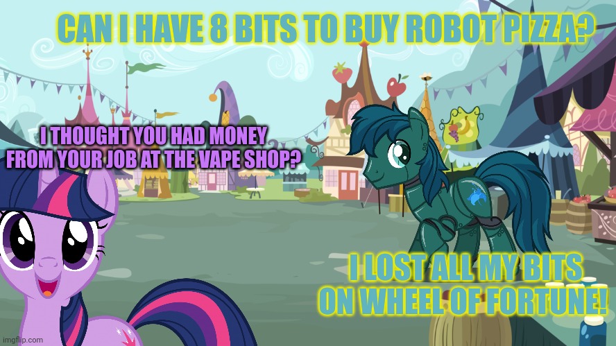 Mlp background | CAN I HAVE 8 BITS TO BUY ROBOT PIZZA? I THOUGHT YOU HAD MONEY FROM YOUR JOB AT THE VAPE SHOP? I LOST ALL MY BITS ON WHEEL OF FORTUNE! | image tagged in mlp background | made w/ Imgflip meme maker