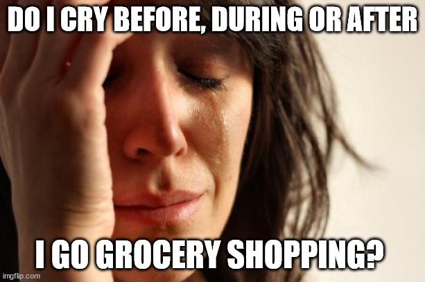 Shopping for Groceries | DO I CRY BEFORE, DURING OR AFTER; I GO GROCERY SHOPPING? | image tagged in memes,first world problems,shopping,groceries,expensive,grocery shopping | made w/ Imgflip meme maker