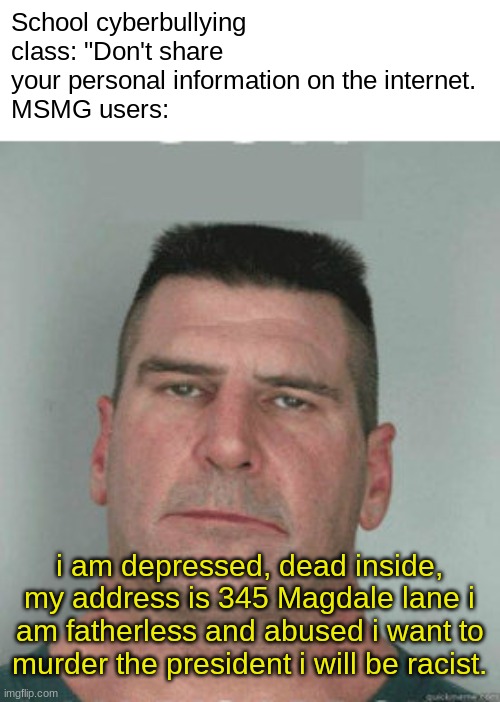 son i am disappoint | School cyberbullying class: "Don't share your personal information on the internet.
MSMG users:; i am depressed, dead inside, my address is 345 Magdale lane i am fatherless and abused i want to murder the president i will be racist. | image tagged in son i am disappoint | made w/ Imgflip meme maker