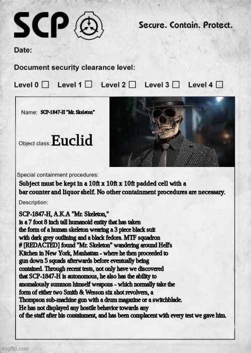 SCP-1847-H "Mr Skeleton" | SCP-1847-H "Mr. Skeleton"; Euclid; Subject must be kept in a 10ft x 10ft x 10ft padded cell with a bar counter and liquor shelf. No other containment procedures are necessary. SCP-1847-H, A.K.A "Mr. Skeleton," is a 7 foot 8 inch tall humanoid entity that has taken the form of a human skeleton wearing a 3 piece black suit with dark grey outlining and a black fedora. MTF squadron # [REDACTED] found "Mr. Skeleton" wandering around Hell's Kitchen in New York, Manhattan - where he then proceeded to gun down 5 squads afterwards before eventually being contained. Through recent tests, not only have we discovered that SCP-1847-H is autonomous, he also has the ability to anomalously summon himself weapons - which normally take the form of either two Smith & Wesson six shot revolvers, a Thompson sub-machine gun with a drum magazine or a switchblade. He has not displayed any hostile behavior towards any of the staff after his containment, and has been complacent with every test we gave him. | image tagged in scp document | made w/ Imgflip meme maker
