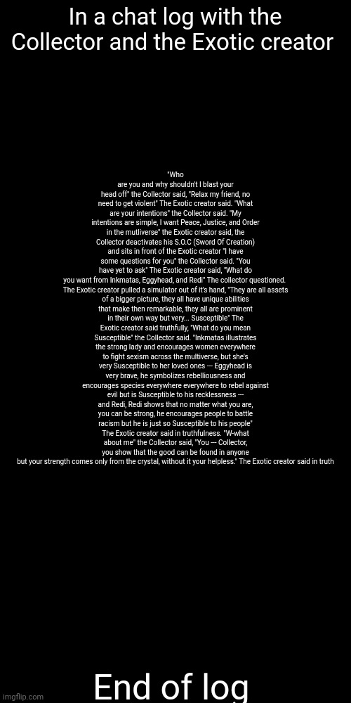 "Without the Crystal, you're nothing, you were always nothing Without the crystal" | "Who are you and why shouldn't I blast your head off" the Collector said, "Relax my friend, no need to get violent" The Exotic creator said. "What are your intentions" the Collector said. "My intentions are simple, I want Peace, Justice, and Order in the mutliverse" the Exotic creator said, the Collector deactivates his S.O.C (Sword Of Creation) and sits in front of the Exotic creator "I have some questions for you" the Collector said. "You have yet to ask" The Exotic creator said, "What do you want from Inkmatas, Eggyhead, and Redi" The collector questioned. 

The Exotic creator pulled a simulator out of it's hand, "They are all assets of a bigger picture, they all have unique abilities that make then remarkable, they all are prominent in their own way but very... Susceptible" The Exotic creator said truthfully, "What do you mean Susceptible" the Collector said. "Inkmatas illustrates the strong lady and encourages women everywhere to fight sexism across the multiverse, but she's very Susceptible to her loved ones --- Eggyhead is very brave, he symbolizes rebelliousness and encourages species everywhere everywhere to rebel against evil but is Susceptible to his recklessness --- and Redi, Redi shows that no matter what you are, you can be strong, he encourages people to battle racism but he is just so Susceptible to his people" The Exotic creator said in truthfulness. "W-what about me" the Collector said, "You --- Collector, you show that the good can be found in anyone but your strength comes only from the crystal, without it your helpless." The Exotic creator said in truth; In a chat log with the Collector and the Exotic creator; End of log | made w/ Imgflip meme maker