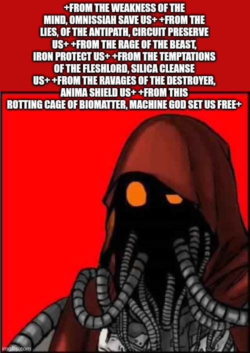 Advice Tech Priest | +FROM THE WEAKNESS OF THE MIND, OMNISSIAH SAVE US+ +FROM THE LIES, OF THE ANTIPATH, CIRCUIT PRESERVE US+ +FROM THE RAGE OF THE BEAST, IRON PROTECT US+ +FROM THE TEMPTATIONS OF THE FLESHLORD, SILICA CLEANSE US+ +FROM THE RAVAGES OF THE DESTROYER, ANIMA SHIELD US+ +FROM THIS ROTTING CAGE OF BIOMATTER, MACHINE GOD SET US FREE+ | image tagged in advice tech priest | made w/ Imgflip meme maker