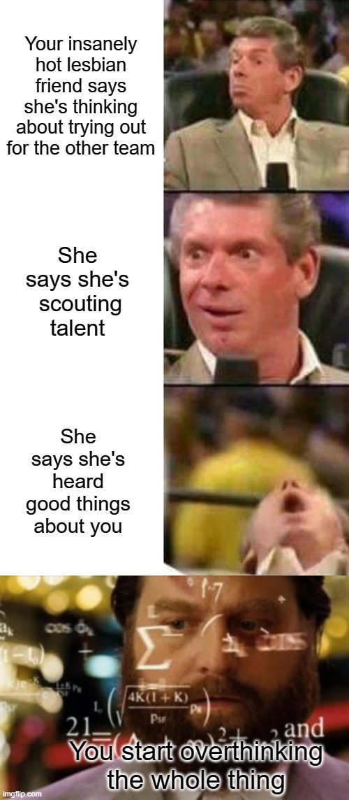 It's a lot of pressure. | Your insanely hot lesbian friend says she's thinking about trying out for the other team; She says she's  scouting talent; She says she's heard good things about you; You start overthinking the whole thing | image tagged in vince mcmahon,trying to calculate how much sleep i can get | made w/ Imgflip meme maker