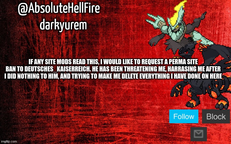 send this to as many site mods as possible | IF ANY SITE MODS READ THIS, I WOULD LIKE TO REQUEST A PERMA SITE BAN TO DEUTSCHES_KAISERREICH. HE HAS BEEN THREATENING ME, HARRASING ME AFTER I DID NOTHING TO HIM, AND TRYING TO MAKE ME DELETE EVERYTHING I HAVE DONE ON HERE | image tagged in absolutehellfire temp thx to sylceon | made w/ Imgflip meme maker