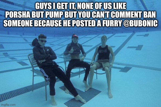 Me and the boys underwater | GUYS I GET IT, NONE OF US LIKE PORSHA BUT PUMP BUT YOU CAN’T COMMENT BAN SOMEONE BECAUSE HE POSTED A FURRY @BUBONIC | image tagged in me and the boys underwater | made w/ Imgflip meme maker