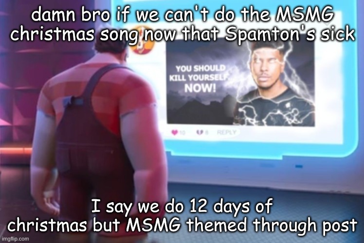 idk | damn bro if we can't do the MSMG christmas song now that Spamton's sick; I say we do 12 days of christmas but MSMG themed through post | image tagged in wreck-it-ralph you should kill yourself now | made w/ Imgflip meme maker