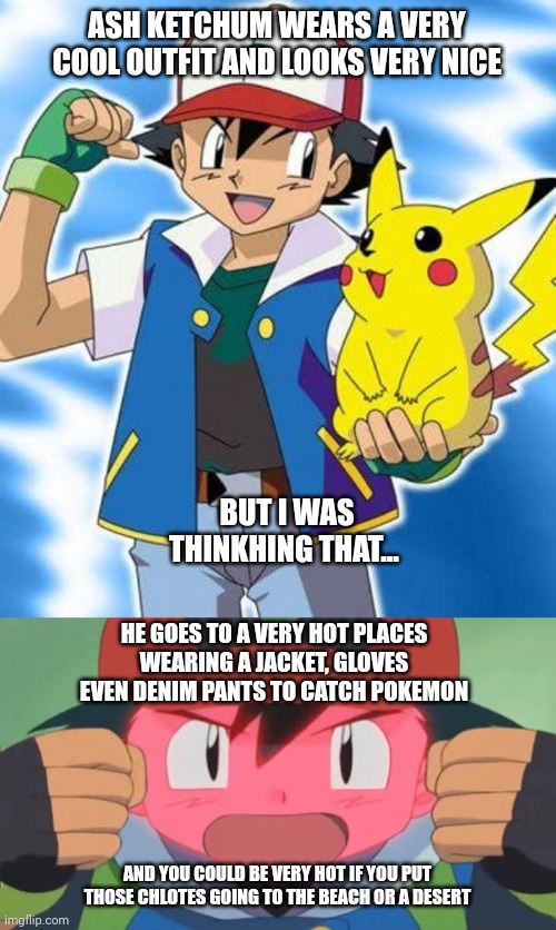 Pokémon chlotes be like | ASH KETCHUM WEARS A VERY COOL OUTFIT AND LOOKS VERY NICE; BUT I WAS THINKHING THAT... HE GOES TO A VERY HOT PLACES WEARING A JACKET, GLOVES EVEN DENIM PANTS TO CATCH POKEMON; AND YOU COULD BE VERY HOT IF YOU PUT THOSE CHLOTES GOING TO THE BEACH OR A DESERT | image tagged in pokemon,clothes,memes | made w/ Imgflip meme maker