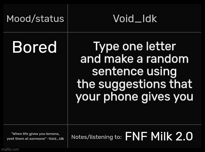 Idk's Void Template | Bored; Type one letter and make a random sentence using the suggestions that your phone gives you; FNF Milk 2.0 | image tagged in idk's void template,idk,stuff,s o u p,carck | made w/ Imgflip meme maker