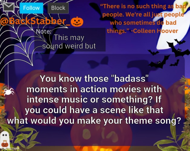 Genuinely curious | This may sound weird but; You know those "badass" moments in action movies with intense music or something? If you could have a scene like that what would you make your theme song? | image tagged in backstabbers_ halloween temp | made w/ Imgflip meme maker