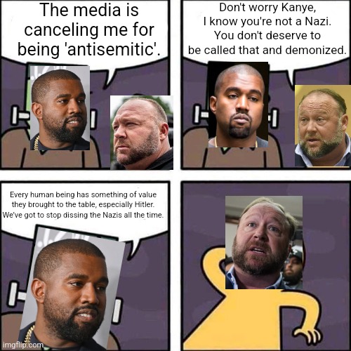 Alex Jones was being a bit too generous to Kanye West when he denied that Kanye is in fact a Nazi sympathizer | The media is canceling me for being 'antisemitic'. Don't worry Kanye, I know you're not a Nazi. You don't deserve to be called that and demonized. Every human being has something of value they brought to the table, especially Hitler. We’ve got to stop dissing the Nazis all the time. | image tagged in frankenstein's monster,kanye west,antisemitism,stupidity,alex jones | made w/ Imgflip meme maker