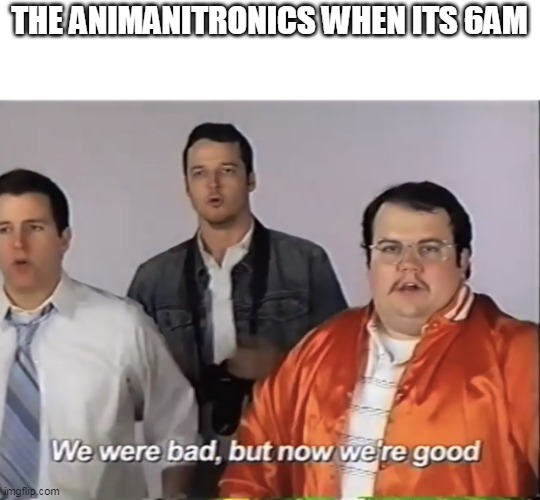 We were bad but now we’re good | THE ANIMANITRONICS WHEN ITS 6AM | image tagged in we were bad but now we re good | made w/ Imgflip meme maker