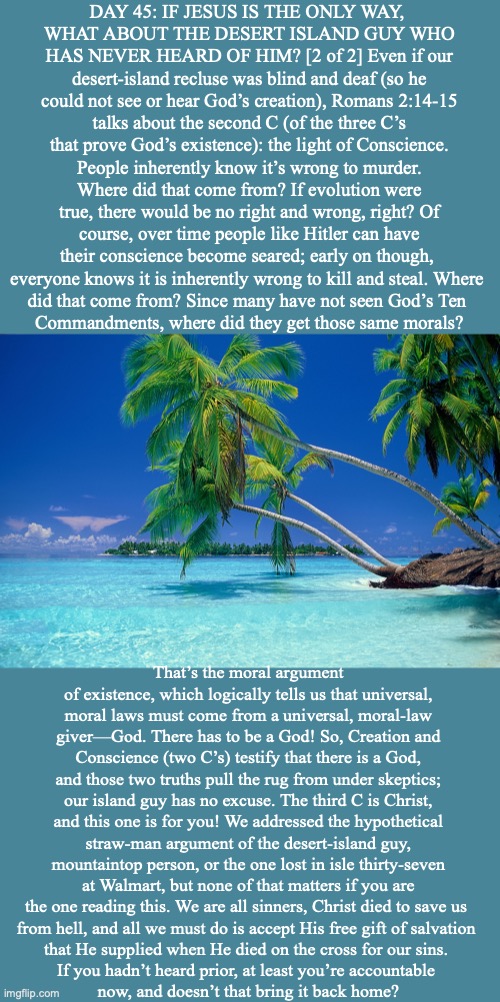 DAY 45: IF JESUS IS THE ONLY WAY, 
WHAT ABOUT THE DESERT ISLAND GUY WHO HAS NEVER HEARD OF HIM? [2 of 2] Even if our desert-island recluse was blind and deaf (so he could not see or hear God’s creation), Romans 2:14-15 talks about the second C (of the three C’s that prove God’s existence): the light of Conscience. People inherently know it’s wrong to murder. Where did that come from? If evolution were true, there would be no right and wrong, right? Of course, over time people like Hitler can have their conscience become seared; early on though, 
everyone knows it is inherently wrong to kill and steal. Where 
did that come from? Since many have not seen God’s Ten 
Commandments, where did they get those same morals? That’s the moral argument of existence, which logically tells us that universal, moral laws must come from a universal, moral-law giver—God. There has to be a God! So, Creation and Conscience (two C’s) testify that there is a God, and those two truths pull the rug from under skeptics; our island guy has no excuse. The third C is Christ, and this one is for you! We addressed the hypothetical straw-man argument of the desert-island guy, mountaintop person, or the one lost in isle thirty-seven at Walmart, but none of that matters if you are the one reading this. We are all sinners, Christ died to save us 
from hell, and all we must do is accept His free gift of salvation 
that He supplied when He died on the cross for our sins. 
If you hadn’t heard prior, at least you’re accountable 
now, and doesn’t that bring it back home? | image tagged in jesus | made w/ Imgflip meme maker